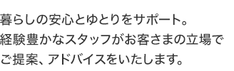 暮らしの安心とゆとりをサポート。経験豊かなスタッフがお客さまの立場でご提案、アドバイスをいたします。