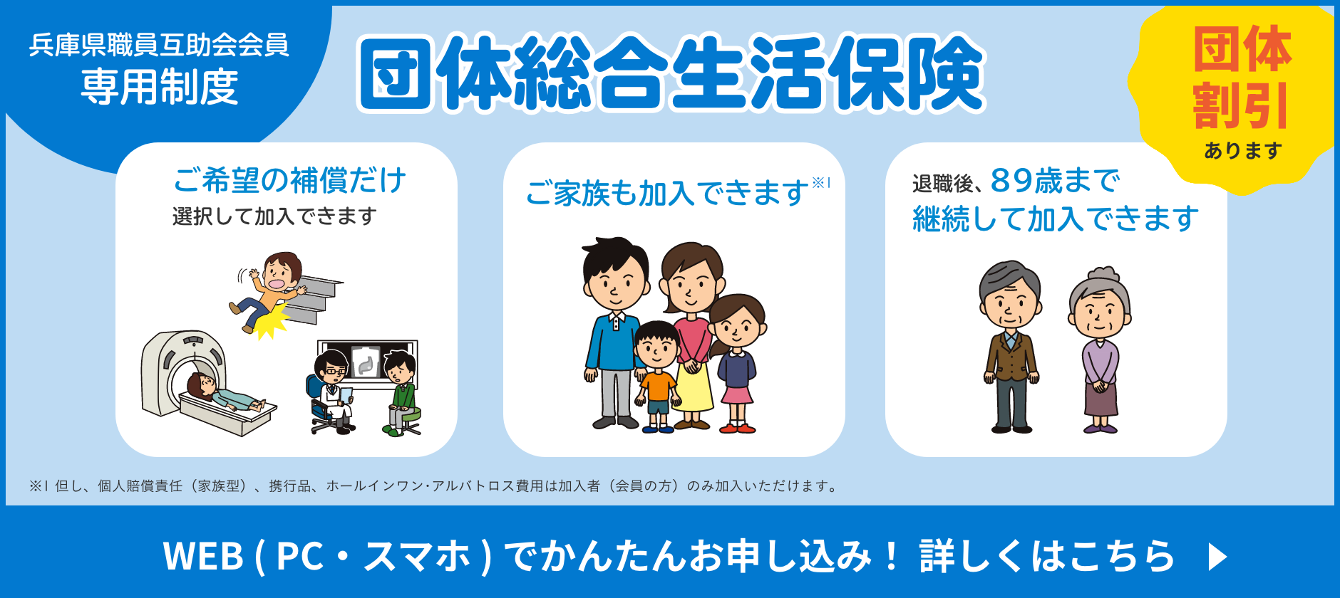 団体総合生活保険 兵庫県職員互助会会員 専用制度　団体割引あります。ご希望の補償だけ選択して加入できます ご家族も加入できます※1 退職後、89歳まで継続して加入できます ※1 但し、個人賠償責任（家族型）、携行品、ホールインワン･アルバトロス費用は加入者（会員の方）のみ加入いただけます｡ WEB（PC・スマホ）でかんたんお申し込み！詳しくはこちら