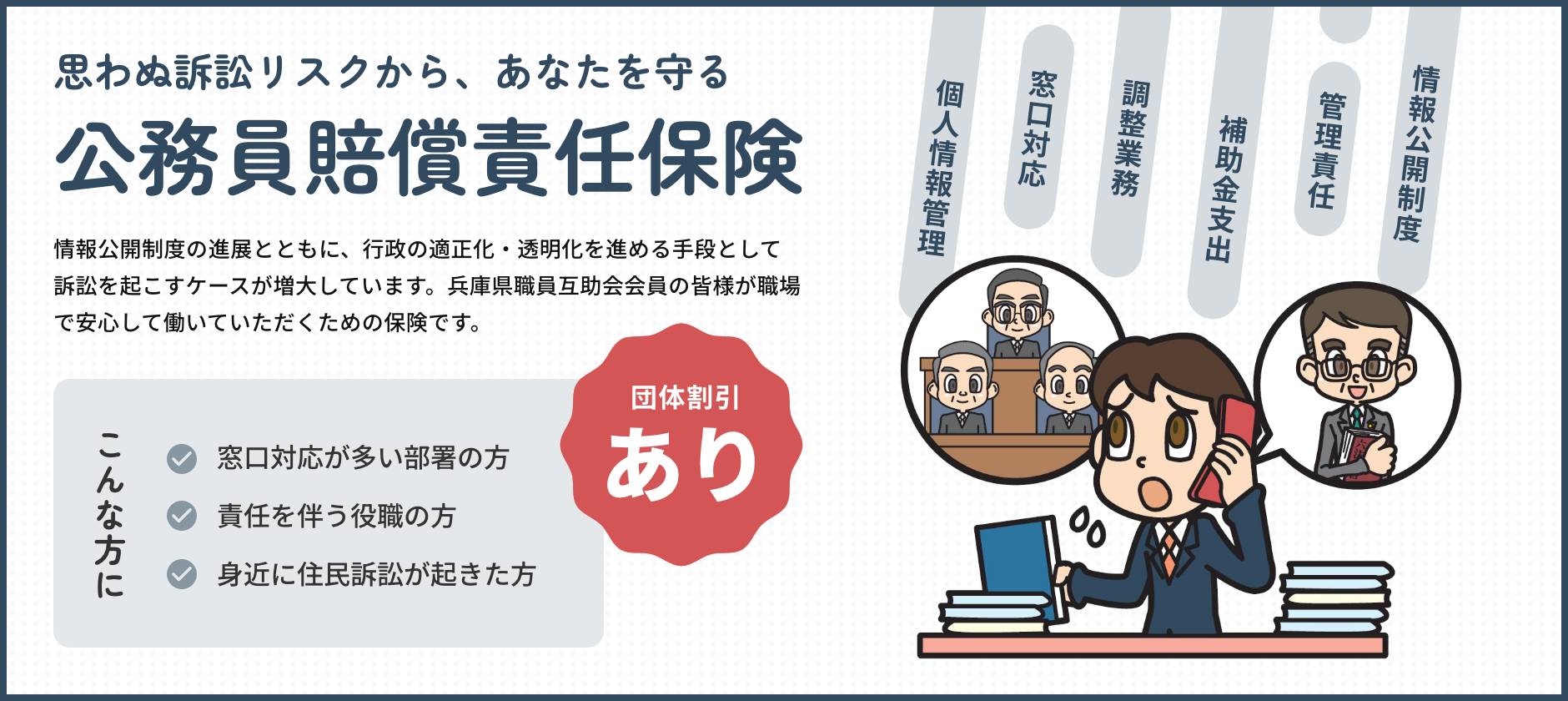 思わぬ訴訟リスクから、あなたを守る　情報公開制度の進展とともに、行政の適正化・透明化を進める手段として訴訟を起こすケースが増大しています。兵庫県職員互助会会員の皆様が職場で安心して働いていただくための保険です。　こんな方に・窓口対応が多い部署の方　・責任を伴う役職の方　・身近に住民訴訟が起きた方　団体割引あり